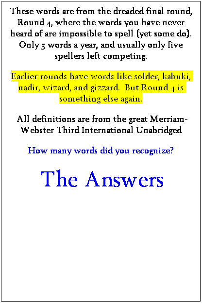 Text Box: These words are from the dreaded final round, Round 4, where the words you have never heard of are impossible to spell (yet some do).
Only 5 words a year, and usually only five spellers left competing.
Earlier rounds have words like solder, kabuki, nadir, wizard, and gizzard.  But Round 4 is something else again.
&nbsp;All definitions are from the great Merriam-Webster Third International Unabridged
How many words did you recognize?
&nbsp;The Answers
